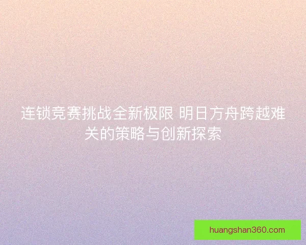 连锁竞赛挑战全新极限 明日方舟跨越难关的策略与创新探索