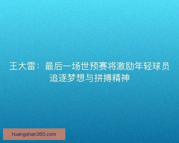 王大雷：最后一场世预赛将激励年轻球员追逐梦想与拼搏精神