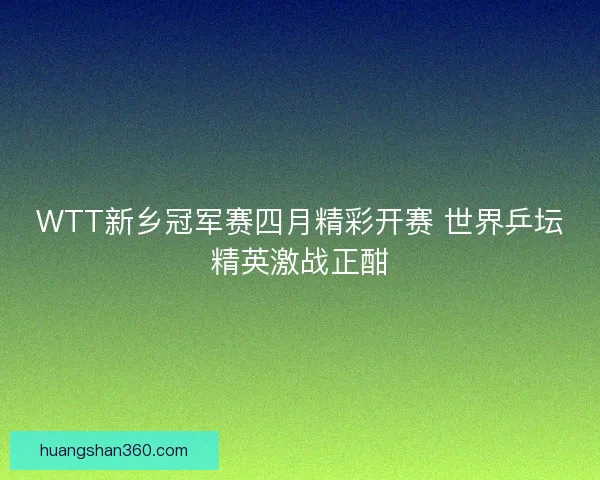WTT新乡冠军赛四月精彩开赛 世界乒坛精英激战正酣