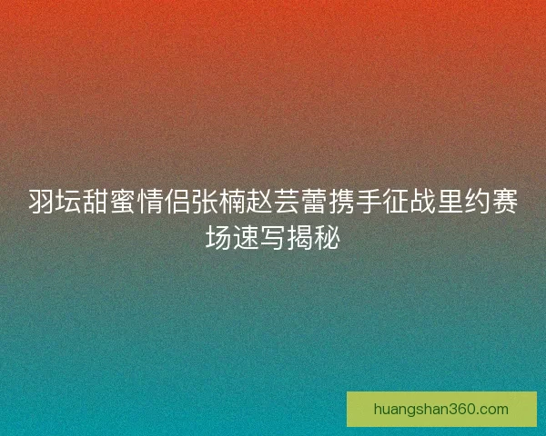 羽坛甜蜜情侣张楠赵芸蕾携手征战里约赛场速写揭秘