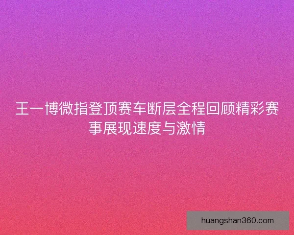 王一博微指登顶赛车断层全程回顾精彩赛事展现速度与激情