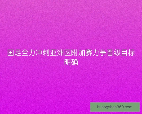 国足全力冲刺亚洲区附加赛力争晋级目标明确