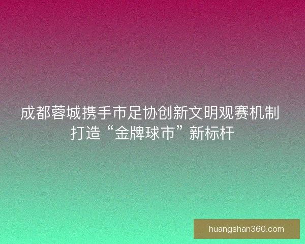 成都蓉城携手市足协创新文明观赛机制 打造 “金牌球市” 新标杆