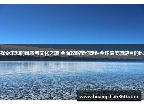 探索未知的风景与文化之旅 全面攻略带你走遍全球最美旅游目的地